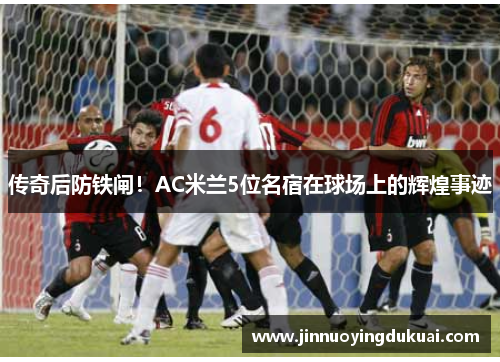 传奇后防铁闸！AC米兰5位名宿在球场上的辉煌事迹