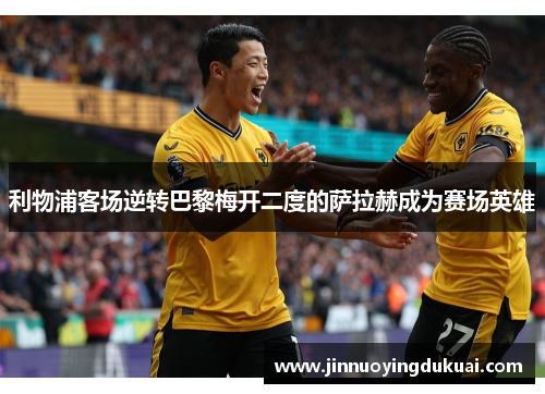利物浦客场逆转巴黎梅开二度的萨拉赫成为赛场英雄