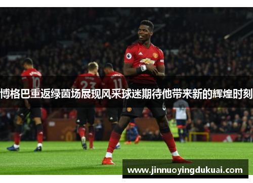 博格巴重返绿茵场展现风采球迷期待他带来新的辉煌时刻