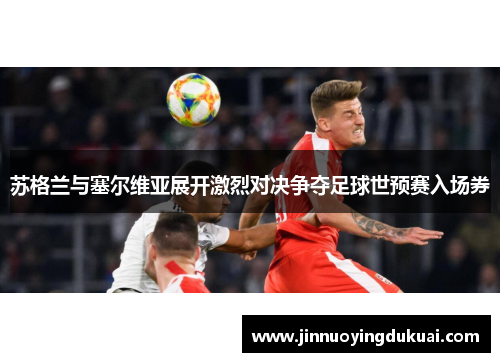 苏格兰与塞尔维亚展开激烈对决争夺足球世预赛入场券