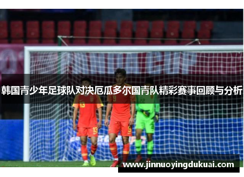 韩国青少年足球队对决厄瓜多尔国青队精彩赛事回顾与分析