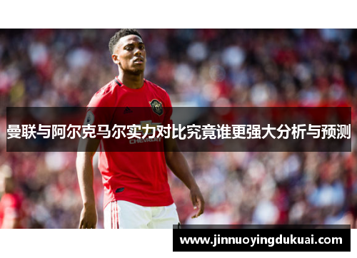 曼联与阿尔克马尔实力对比究竟谁更强大分析与预测