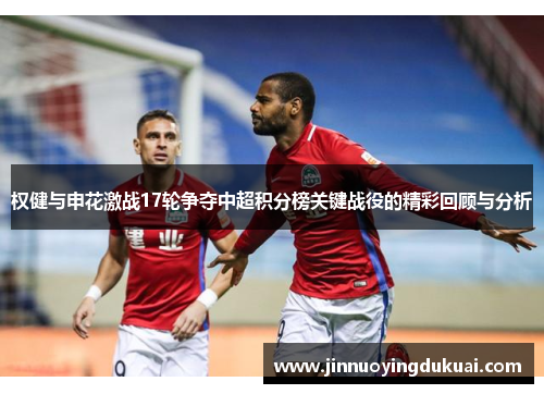权健与申花激战17轮争夺中超积分榜关键战役的精彩回顾与分析