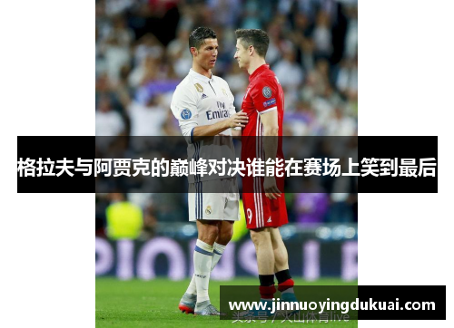 格拉夫与阿贾克的巅峰对决谁能在赛场上笑到最后