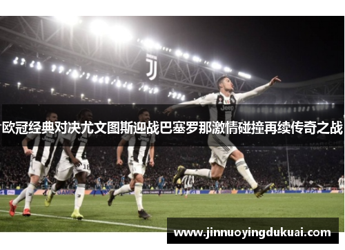 欧冠经典对决尤文图斯迎战巴塞罗那激情碰撞再续传奇之战