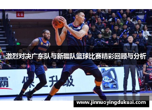 激烈对决广东队与新疆队篮球比赛精彩回顾与分析