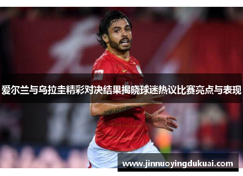 爱尔兰与乌拉圭精彩对决结果揭晓球迷热议比赛亮点与表现